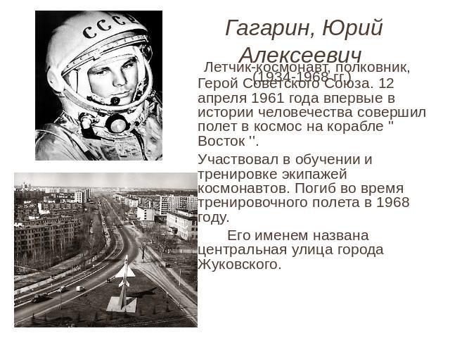 Гагарин, Юрий Алексеевич (1934-1968 гг.) Летчик-космонавт, полковник, Герой Советского Союза. 12 апреля 1961 года впервые в истории человечества совершил полет в космос на корабле '' Восток ''. Участвовал в обучении и тренировке экипажей космонавтов…