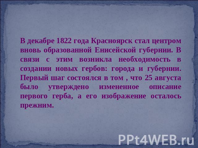 В декабре 1822 года Красноярск стал центром вновь образованной Енисейской губернии. В связи с этим возникла необходимость в создании новых гербов: города и губернии. Первый шаг состоялся в том , что 25 августа было утверждено измененное описание пер…