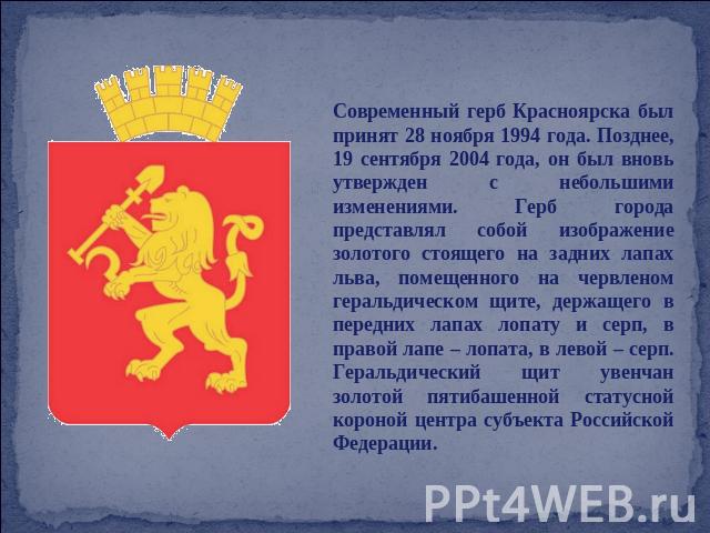Современный герб Красноярска был принят 28 ноября 1994 года. Позднее, 19 сентября 2004 года, он был вновь утвержден с небольшими изменениями. Герб города представлял собой изображение золотого стоящего на задних лапах льва, помещенного на червленом …