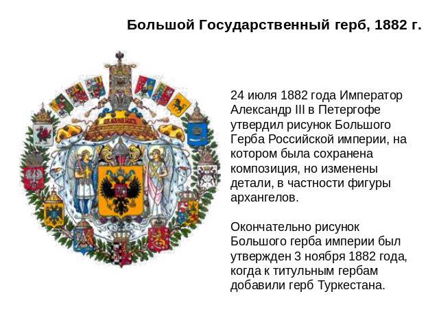 Большой Государственный герб, 1882 г. 24 июля 1882 года Император Александр III в Петергофе утвердил рисунок Большого Герба Российской империи, на котором была сохранена композиция, но изменены детали, в частности фигуры архангелов. Окончательно рис…