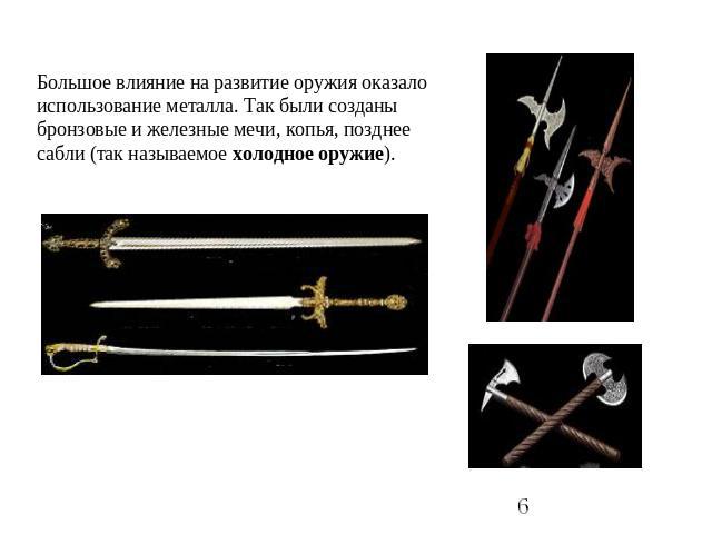 Большое влияние на развитие оружия оказало использование металла. Так были созданы бронзовые и железные мечи, копья, позднее сабли (так называемое холодное оружие).