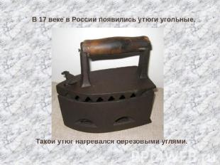 В 17 веке в России появились утюги угольные. Такой утюг нагревался берёзовыми уг