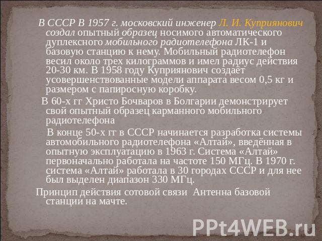 В СССР В 1957 г. московский инженер Л. И. Куприянович создал опытный образец носимого автоматического дуплексного мобильного радиотелефона ЛК-1 и базовую станцию к нему. Мобильный радиотелефон весил около трех килограммов и имел радиус действия 20-3…