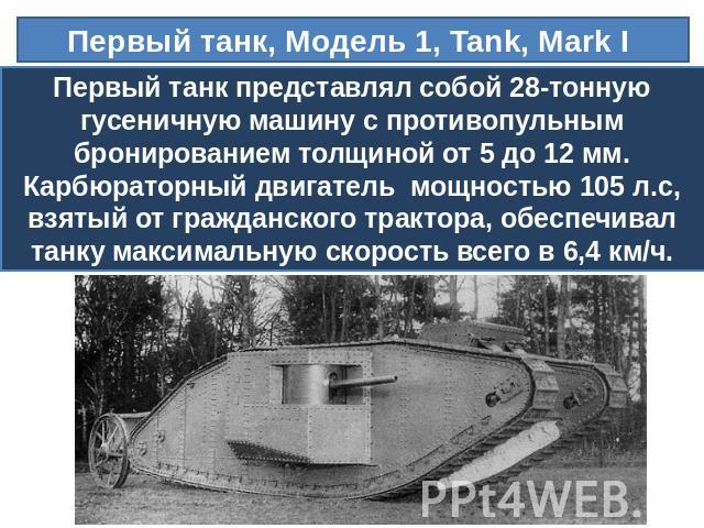 Первый танк, Модель 1, Tank, Mark I Первый танк представлял собой 28-тонную гусеничную машину с противопульным бронированием толщиной от 5 до 12 мм. Карбюраторный двигатель  мощностью 105 л.с, взятый от гражданского трактора, обеспечивал танку макси…