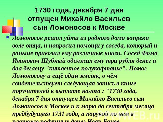1730 года, декабря 7 дня отпущен Михайло Васильев сын Ломоносов к Москве Ломоносов решил уйти из родного дома вопреки воле отца, и попросил помощи у соседа, который и раньше привозил ему различные книги. Сосед Фома Иванович Шубный одолжил ему три ру…