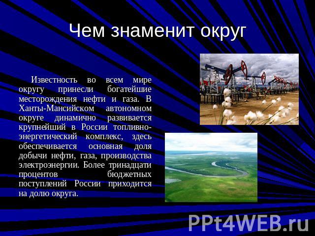 Чем знаменит округ Известность во всем мире округу принесли богатейшие месторождения нефти и газа. В Ханты-Мансийском автономном округе динамично развивается крупнейший в России топливно-энергетический комплекс, здесь обеспечивается основная доля до…