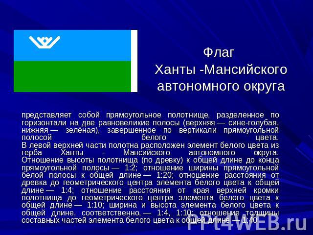 Флаг Ханты -Мансийского автономного округа представляет собой прямоугольное полотнище, разделенное по горизонтали на две равновеликие полосы (верхняя — сине-голубая, нижняя — зелёная), завершенное по вертикали прямоугольной полосой белого цвета.В ле…