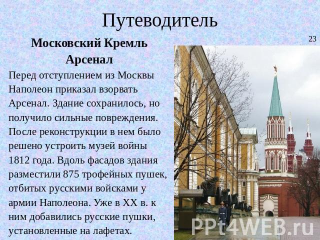 Путеводитель Московский КремльАрсеналПеред отступлением из Москвы Наполеон приказал взорвать Арсенал. Здание сохранилось, но получило сильные повреждения. После реконструкции в нем было решено устроить музей войны 1812 года. Вдоль фасадов здания раз…