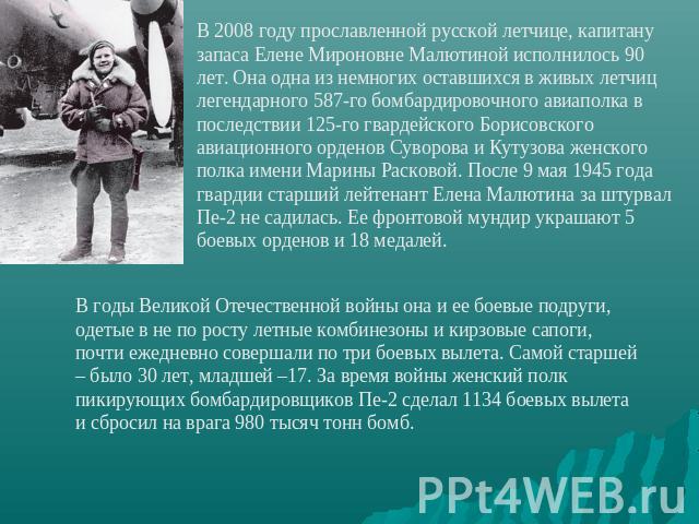 В 2008 году прославленной русской летчице, капитану запаса Елене Мироновне Малютиной исполнилось 90 лет. Она одна из немногих оставшихся в живых летчиц легендарного 587-го бомбардировочного авиаполка в последствии 125-го гвардейского Борисовского ав…