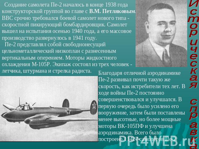 Создание самолета Пе-2 началось в конце 1938 года конструкторской группой во главе с В.М. Петляковым. ВВС срочно требовался боевой самолет нового типа - скоростной пикирующий бомбардировщик. Самолет вышел на испытания осенью 1940 года, а его массово…