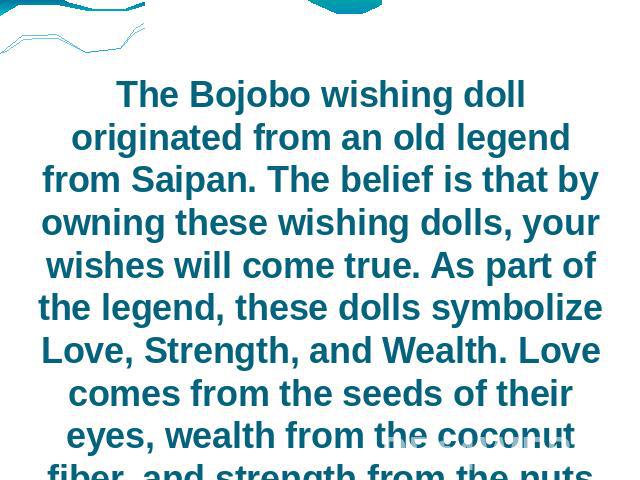 The Bojobo wishing doll originated from an old legend from Saipan. The belief is that by owning these wishing dolls, your wishes will come true. As part of the legend, these dolls symbolize Love, Strength, and Wealth. Love comes from the seeds of th…