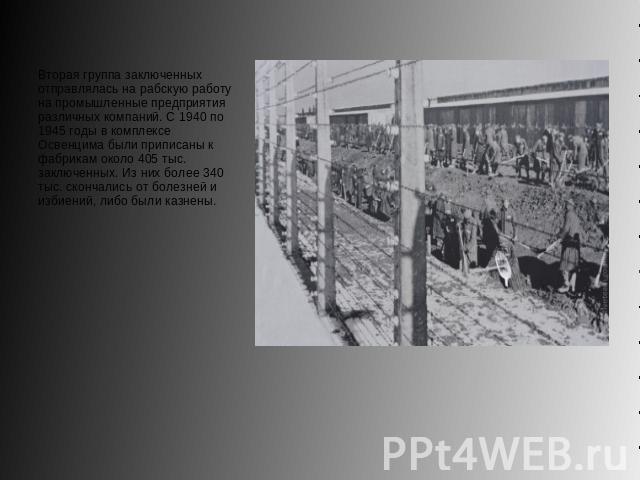 Вторая группа заключенных отправлялась на рабскую работу на промышленные предприятия различных компаний. С 1940 по 1945 годы в комплексе Освенцима были приписаны к фабрикам около 405 тыс. заключенных. Из них более 340 тыс. скончались от болезней и и…