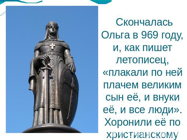 Скончалась Ольга в 969 году, и, как пишет летописец, «плакали по ней плачем великим сын её, и внуки её, и все люди». Хоронили её по христианскому обряду.  