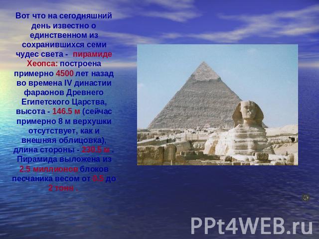 Вот что на сегодняшний день известно о единственном из сохранившихся семи чудес света - пирамиде Хеопса: построена примерно 4500 лет назад во времена IV династии фараонов Древнего Египетского Царства, высота - 146.5 м (сейчас примерно 8 м верхушки о…