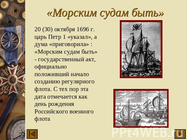 «Морским судам быть» 20 (30) октября 1696 г. царь Петр 1 «указал», а дума «приговорила» : «Морским судам быть» - государственный акт, официально положивший начало созданию регулярного флота. С тех пор эта дата отмечается как день рождения Российског…