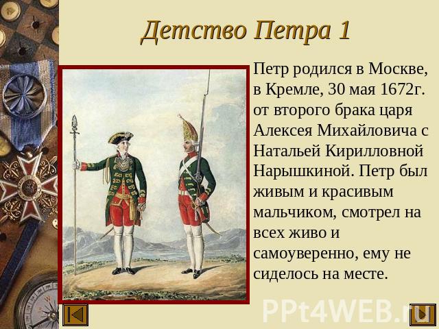 Детство Петра 1 Петр родился в Москве, в Кремле, 30 мая 1672г. от второго брака царя Алексея Михайловича с Натальей Кирилловной Нарышкиной. Петр был живым и красивым мальчиком, смотрел на всех живо и самоуверенно, ему не сиделось на месте.