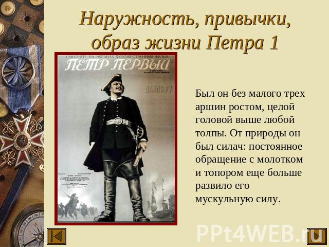 Наружность, привычки, образ жизни Петра 1 Был он без малого трех аршин ростом, целой головой выше любой толпы. От природы он был силач: постоянное обращение с молотком и топором еще больше развило его мускульную силу.