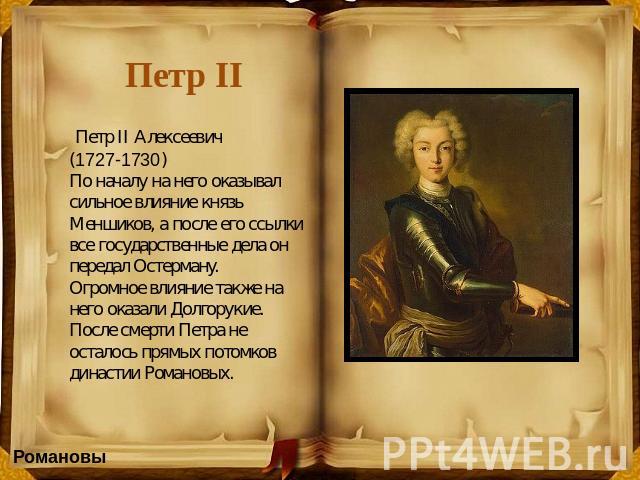 Петр II Петр II Алексеевич (1727-1730) По началу на него оказывал сильное влияние князь Меншиков, а после его ссылки все государственные дела он передал Остерману.Огромное влияние также на него оказали Долгорукие.После смерти Петра не осталось прямы…