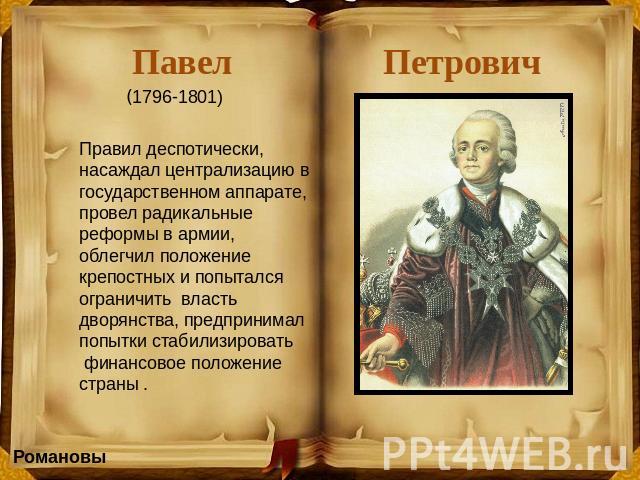 Павел Петрович (1796-1801) Правил деспотически, насаждал централизацию в государственном аппарате, провел радикальные реформы в армии, облегчил положение крепостных и попытался ограничить власть дворянства, предпринимал попытки стабилизировать финан…