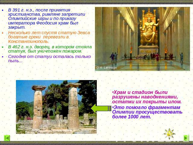 В 391 г. н.э., после принятия христианства, римляне запретили Олимпийские игры и по приказу императора Феодосия храм был закрыт. Несколько лет спустя статую Зевса богатые греки перевезли в Константинополь. В 462 г. н.э. дворец, в котором стояла стат…