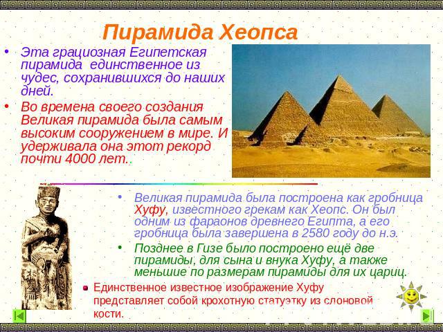 Пирамида Хеопса Эта грациозная Египетская пирамида единственное из чудес, сохранившихся до наших дней. Во времена своего создания Великая пирамида была самым высоким сооружением в мире. И удерживала она этот рекорд почти 4000 лет.. Великая пирамида …
