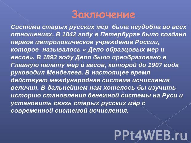 Заключение Система старых русских мер была неудобна во всех отношениях. В 1842 году в Петербурге было создано первое метрологическое учреждение России, которое называлось « Депо образцовых мер и весов». В 1893 году Депо было преобразовано в Главную …
