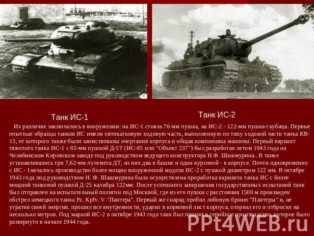 Их различие заключалось в вооружении: на ИС-1 стояла 76-мм пушка, на ИС-2 - 122-мм пушка-гаубица. Первые опытные образцы танков ИС имели пятикатковую ходовую часть, выполненную по типу ходовой части танка КВ-13, от которого также были заимствованы о…