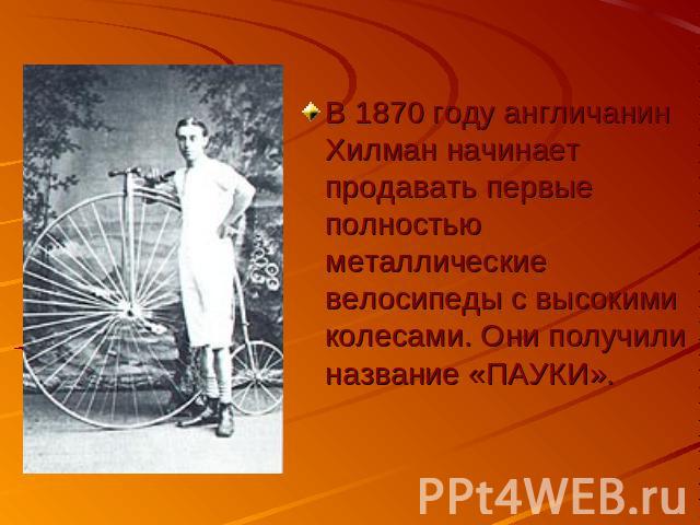 В 1870 году англичанин Хилман начинает продавать первые полностью металлические велосипеды с высокими колесами. Они получили название «ПАУКИ».