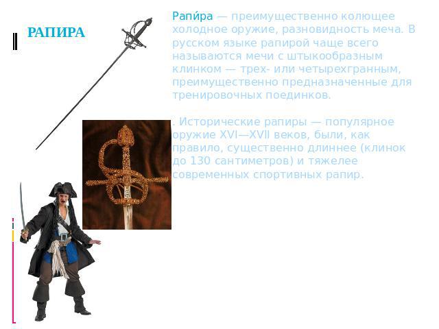РАПИРА Рапира — преимущественно колющее холодное оружие, разновидность меча. В русском языке рапирой чаще всего называются мечи с штыкообразным клинком — трех- или четырехгранным, преимущественно предназначенные для тренировочных поединков.. Историч…
