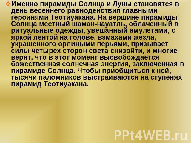 Именно пирамиды Солнца и Луны становятся в день весеннего равноденствия главными героинями Теотиуакана. На вершине пирамиды Солнца местный шаман-науатль, облаченный в ритуальные одежды, увешанный амулетами, с яркой лентой на голове, взмахами жезла, …