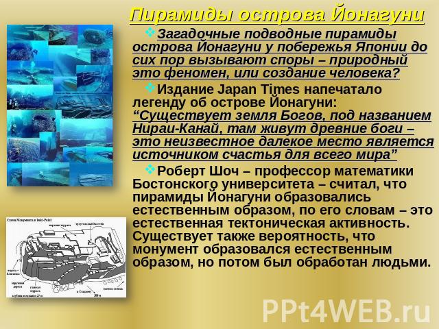 Пирамиды острова Йонагуни Загадочные подводные пирамиды острова Йонагуни у побережья Японии до сих пор вызывают споры – природный это феномен, или создание человека? Издание Japan Times напечатало легенду об острове Йонагуни: “Существует земля Богов…