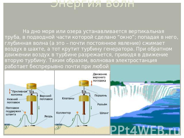 Энергия волн На дно моря или озера устанавливается вертикальная труба, в подводной части которой сделано “окно”; попадая в него, глубинная волна (а это – почти постоянное явление) сжимает воздух в шахте, а тот крутит турбину генератора. При обратном…