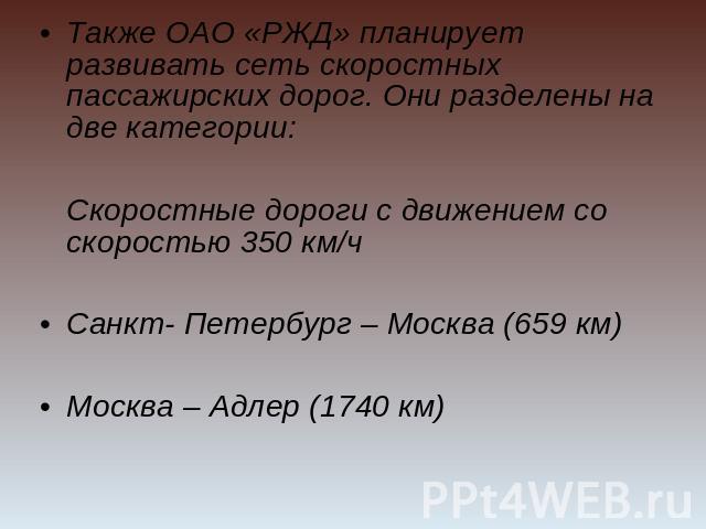 Также ОАО «РЖД» планирует развивать сеть скоростных пассажирских дорог. Они разделены на две категории: Скоростные дороги с движением со скоростью 350 км/чСанкт- Петербург – Москва (659 км)Москва – Адлер (1740 км)