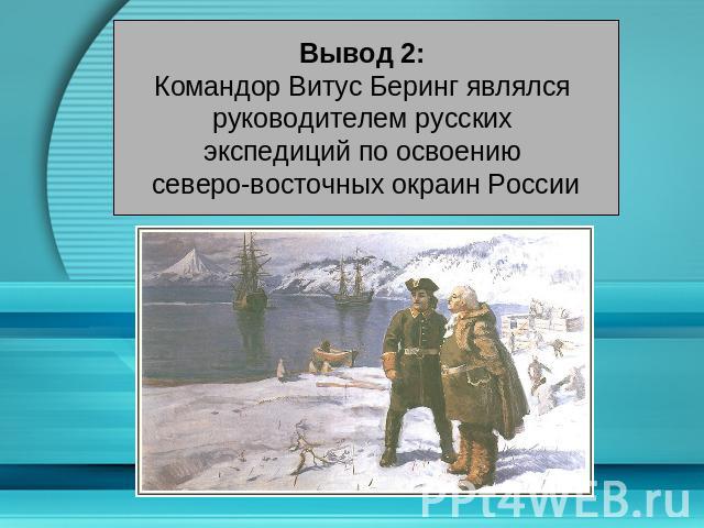 Вывод 2: Командор Витус Беринг являлся руководителем русских экспедиций по освоению северо-восточных окраин России