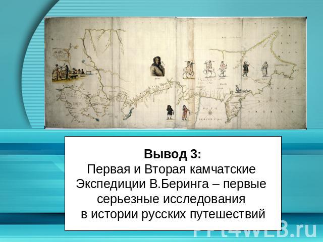 Вывод 3:Первая и Вторая камчатские Экспедиции В.Беринга – первые серьезные исследования в истории русских путешествий