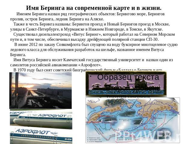 Имя Беринга на современной карте и в жизни. Именем Беринга назван ряд географических объектов: Берингово море, Берингов пролив, остров Беринга, ледник Беринга на Аляске. Также в честь Беринга названы: Берингов проезд и Новый Берингов проезд в Москве…