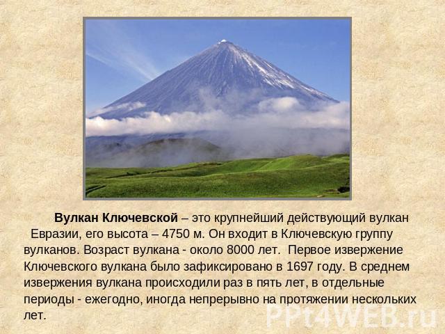Вулкан Ключевской – это крупнейший действующий вулкан Евразии, его высота – 4750 м. Он входит в Ключевскую группу вулканов. Возраст вулкана - около 8000 лет. Первое извержение Ключевского вулкана было зафиксировано в 1697 году. В среднем извержения …