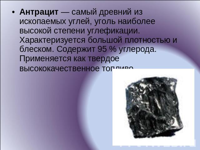Антрацит — самый древний из ископаемых углей, уголь наиболее высокой степени углефикации. Характеризуется большой плотностью и блеском. Содержит 95 % углерода. Применяется как твердое высококачественное топливо.