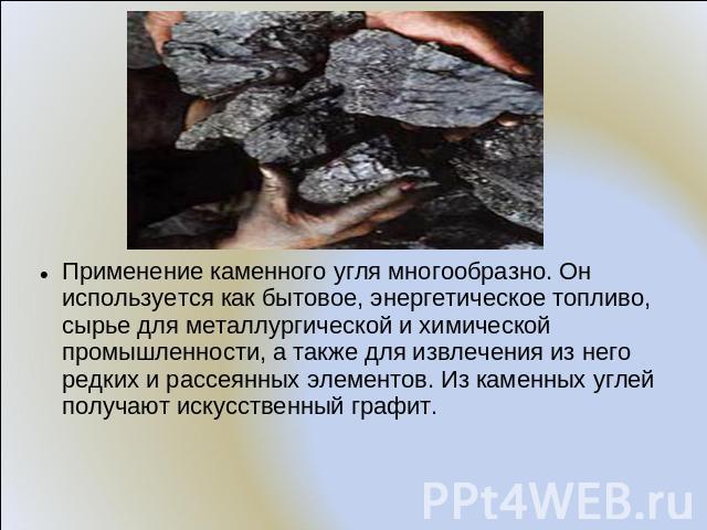 Применение каменного угля многообразно. Он используется как бытовое, энергетическое топливо, сырье для металлургической и химической промышленности, а также для извлечения из него редких и рассеянных элементов. Из каменных углей получают искусственн…