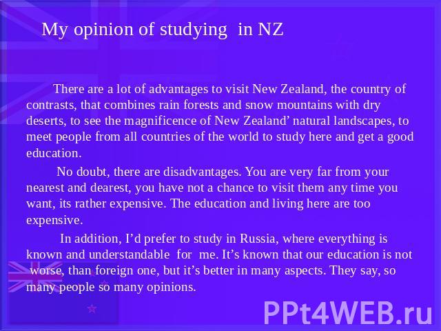 My opinion of studying in NZ There are a lot of advantages to visit New Zealand, the country of contrasts, that combines rain forests and snow mountains with dry deserts, to see the magnificence of New Zealand’ natural landscapes, to meet people fro…
