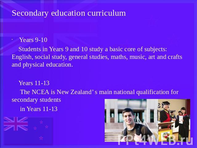 Secondary education curriculum Years 9-10 Students in Years 9 and 10 study a basic core of subjects: English, social study, general studies, maths, music, art and crafts and physical education. Years 11-13 The NCEA is New Zealand’ s main national qu…