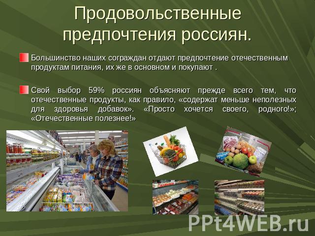 Продовольственные предпочтения россиян. Большинство наших сограждан отдают предпочтение отечественным продуктам питания, их же в основном и покупают .Свой выбор 59% россиян объясняют прежде всего тем, что отечественные продукты, как правило, «содерж…