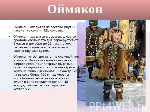 Оймякон Оймякон находится на востоке Якутии, население села — 521 человек. Оймякон находится в высоких широтах, продолжительность дня варьируется от 3 часов в декабре до 21 часа летом, летом наблюдаются белые ночи и светло круглые сутки. Оймякон име…