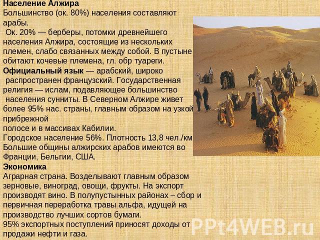 Население АлжираБольшинство (ок. 80%) населения составляют арабы. Ок. 20% — берберы, потомки древнейшего населения Алжира, состоящие из нескольких племен, слабо связанных между собой. В пустыне обитают кочевые племена, гл. обр туареги. Официальный я…