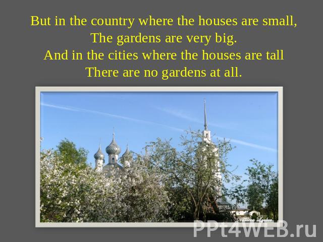 But in the country where the houses are small,The gardens are very big.And in the cities where the houses are tallThere are no gardens at all.