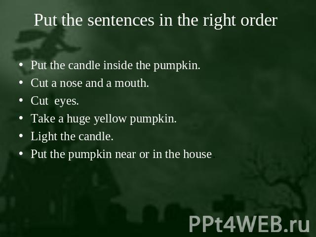 Put the sentences in the right order Put the candle inside the pumpkin.Cut a nose and a mouth.Cut eyes.Take a huge yellow pumpkin.Light the candle.Put the pumpkin near or in the house.