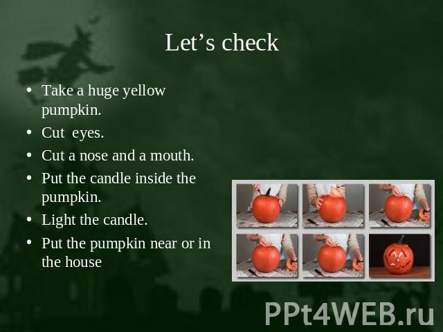 Let’s check Take a huge yellow pumpkin.Cut eyes.Cut a nose and a mouth.Put the candle inside the pumpkin.Light the candle.Put the pumpkin near or in the house.