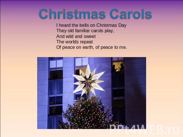 Christmas Carols I heard the bells on Christmas DayThey old familiar carols play,And wild and sweetThe worlds repeatOf peace on earth, of peace to me.