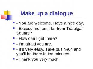 Make up a dialogue - You are welcome. Have a nice day.- Excuse me, am I far from