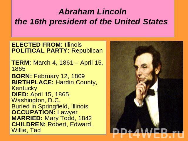 Abraham Lincoln the 16th president of the United States ELECTED FROM: Illinois POLITICAL PARTY: Republican TERM: March 4, 1861 – April 15, 1865BORN: February 12, 1809 BIRTHPLACE: Hardin County, Kentucky DIED: April 15, 1865, Washington, D.C. Buried …
